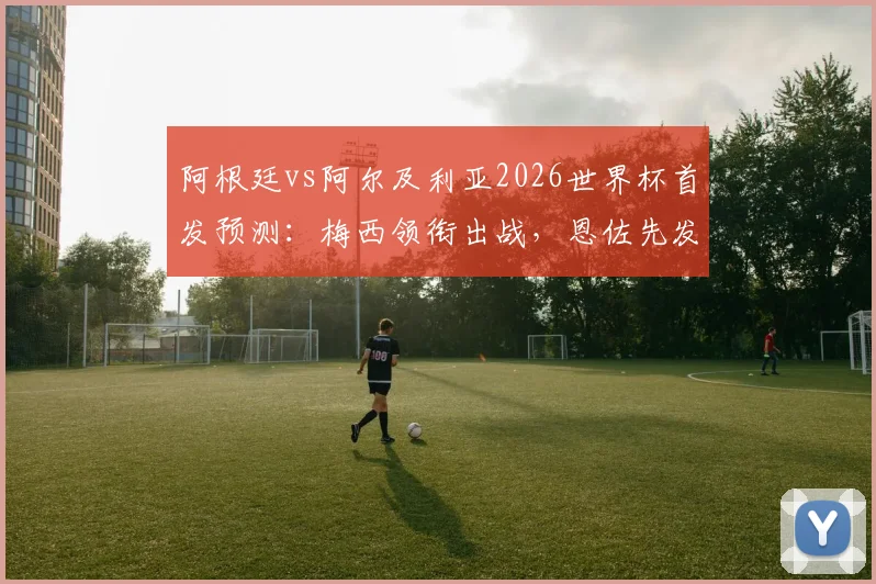 阿根廷vs阿尔及利亚2026世界杯首发预测:梅西领衔出战,恩佐先发成焦点,附历史交锋与战术看点