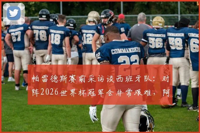 帕雷德斯赛前采访谈西班牙队:对阵2026世界杯冠军会非常艰难,阿根廷面临巨大挑战