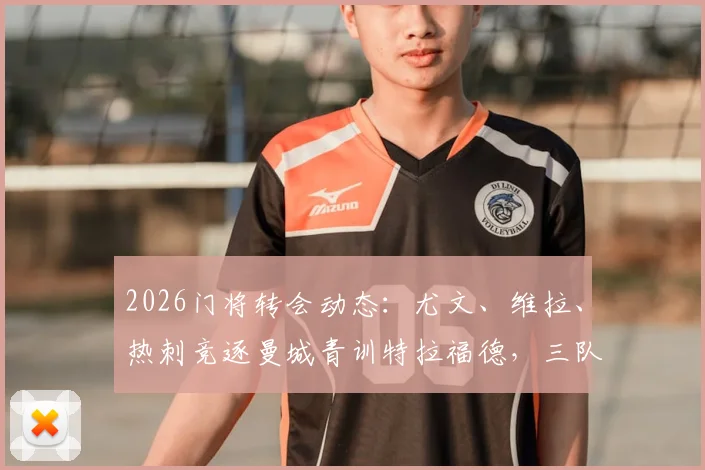 2026门将转会动态:尤文、维拉、热刺竞逐曼城青训特拉福德,三队引援需求与技术适配深度解读