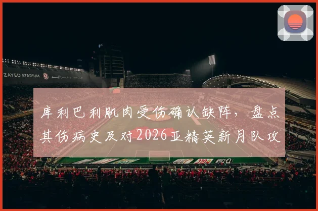 库利巴利肌肉受伤确认缺阵，盘点其伤病史及对2026亚精英新月队攻防体系的具体影响分析