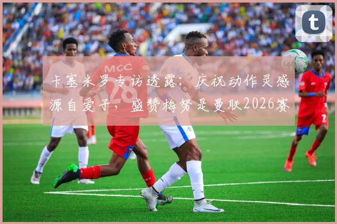 卡塞米罗专访透露:庆祝动作灵感源自爱子,盛赞梅努是曼联2026赛季关键核心