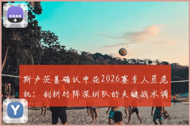 斯卢茨基确认申花2026赛季人员危机:剖析对阵深圳队的关键战术调整与全力以赴的取胜决心