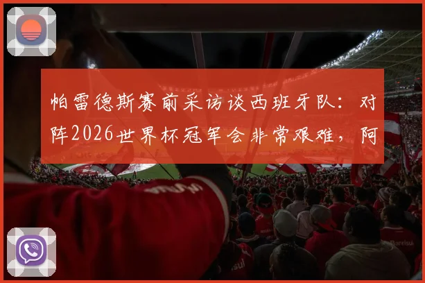帕雷德斯赛前采访谈西班牙队：对阵2026世界杯冠军会非常艰难，阿根廷面临巨大挑战