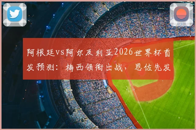 阿根廷vs阿尔及利亚2026世界杯首发预测：梅西领衔出战，恩佐先发成焦点，附历史交锋与战术看点