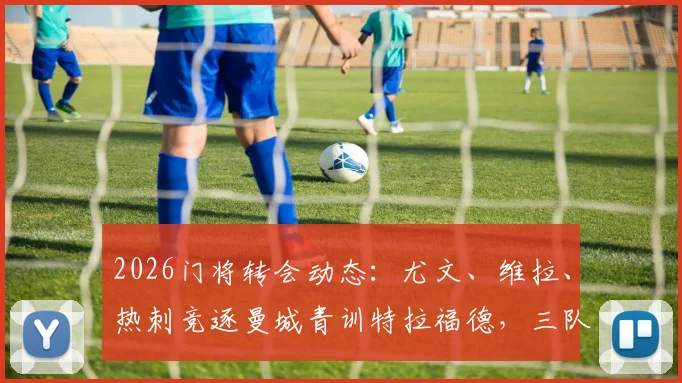 2026门将转会动态：尤文、维拉、热刺竞逐曼城青训特拉福德，三队引援需求与技术适配深度解读