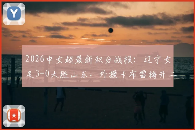 2026中女超最新积分战报:辽宁女足3-0大胜山东,外援卡布雷梅开二度领跑射手榜,附球队赛季战绩深度分析