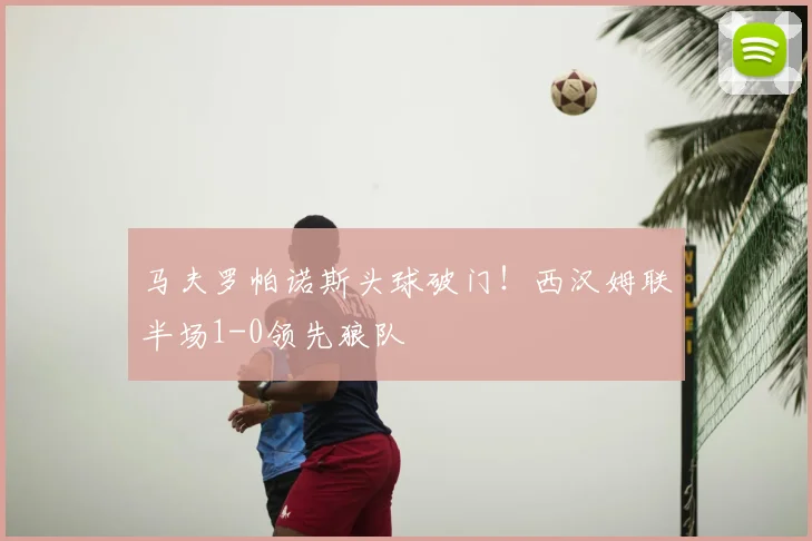 马夫罗帕诺斯头球破门!西汉姆联半场1-0领先狼队