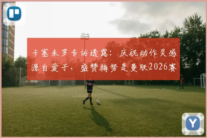 卡塞米罗专访透露：庆祝动作灵感源自爱子，盛赞梅努是曼联2026赛季关键核心