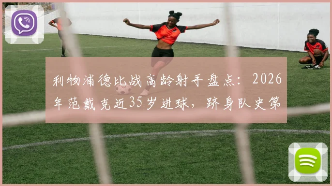 利物浦德比战高龄射手盘点：2026年范戴克近35岁进球，跻身队史第二年长纪录，附默西塞德德比老将进球排名解析