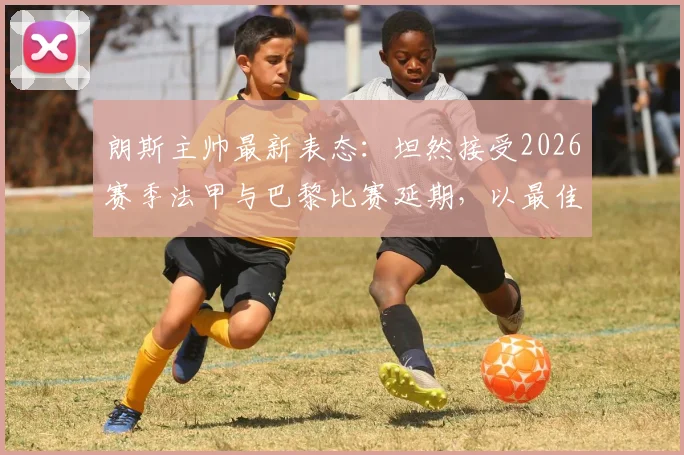 朗斯主帅最新表态：坦然接受2026赛季法甲与巴黎比赛延期，以最佳状态备战，拒绝卖惨抱怨，揭秘真实备战计划