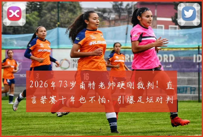 2026年73岁南特老帅硬刚裁判!直言禁赛十年也不怕,引爆足坛对判罚尺度大讨论