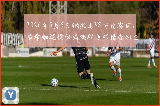 2026年5月5日铜梁龙VS河南赛前,黄希扬退役仪式流程与深情告别全记录