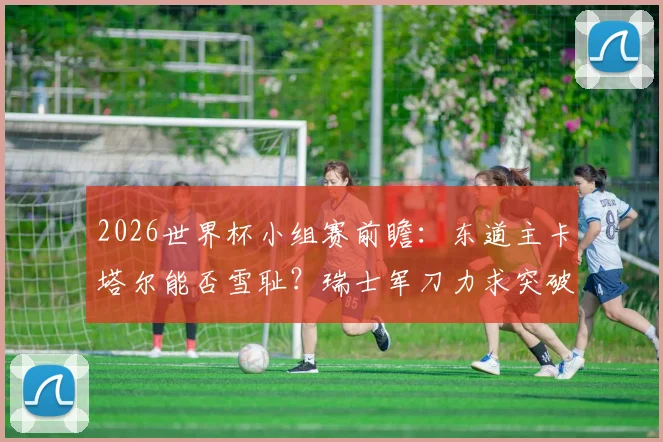 2026世界杯小组赛前瞻:东道主卡塔尔能否雪耻?瑞士军刀力求突破历史战绩