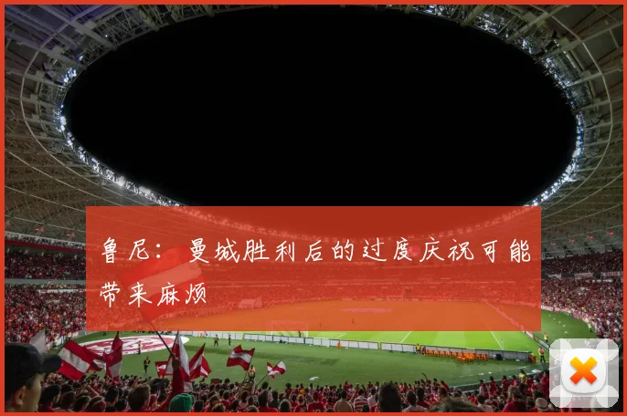 鲁尼：曼城胜利后的过度庆祝可能带来麻烦
