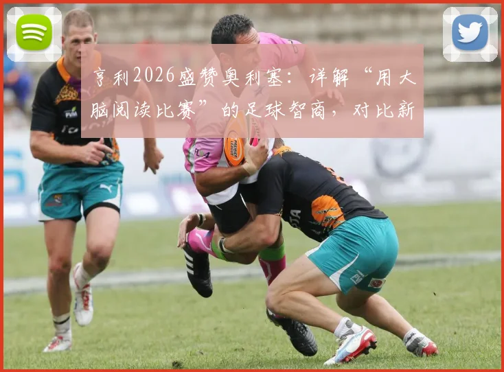亨利2026盛赞奥利塞：详解“用大脑阅读比赛”的足球智商，对比新一代顶级中场球员特点