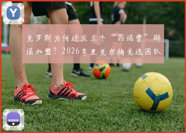 克罗斯为何连发三个“匹诺曹”辟谣加盟?2026年里克尔梅竞选团队真实现状分析