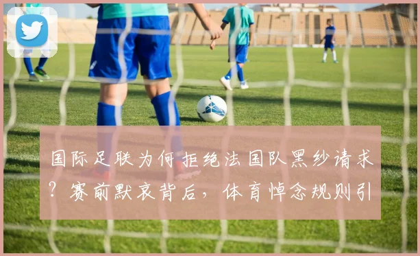 国际足联为何拒绝法国队黑纱请求？赛前默哀背后，体育悼念规则引争议